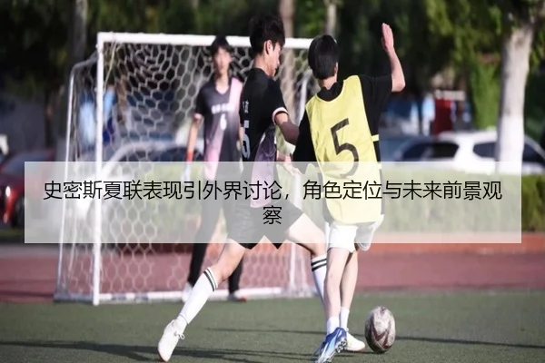 史密斯夏联表现引外界讨论，角色定位与未来前景观察（kaiyun）
